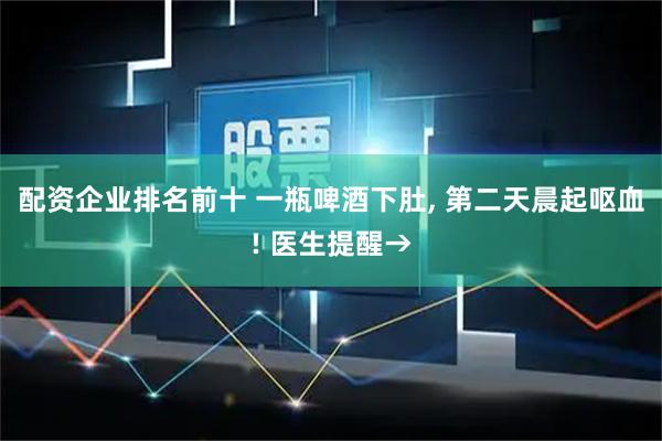 配资企业排名前十 一瓶啤酒下肚, 第二天晨起呕血! 医生提醒→