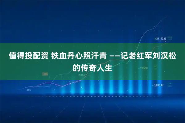 值得投配资 铁血丹心照汗青 ——记老红军刘汉松的传奇人生