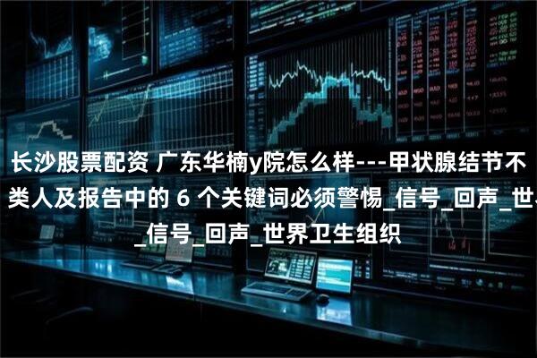 长沙股票配资 广东华楠y院怎么样---甲状腺结节不可怕？这 4 类人及报告中的 6 个关键词必须警惕_信号_回声_世界卫生组织