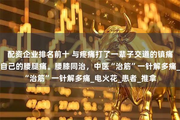 配资企业排名前十 与疼痛打了一辈子交道的镇痛科医生，解决不了自己的腰腿痛。腰膝同治，中医“治筋”一针解多痛_电火花_患者_推拿