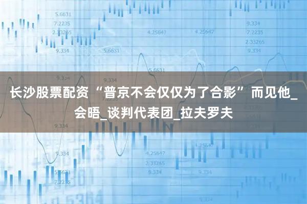 长沙股票配资 “普京不会仅仅为了合影” 而见他_会晤_谈判代表团_拉夫罗夫