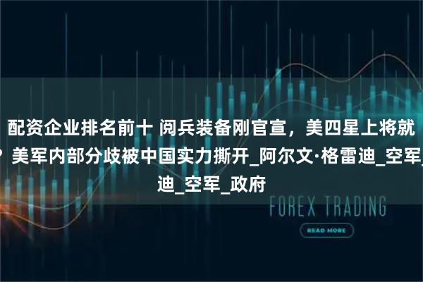 配资企业排名前十 阅兵装备刚官宣，美四星上将就逃了？美军内部分歧被中国实力撕开_阿尔文·格雷迪_空军_政府