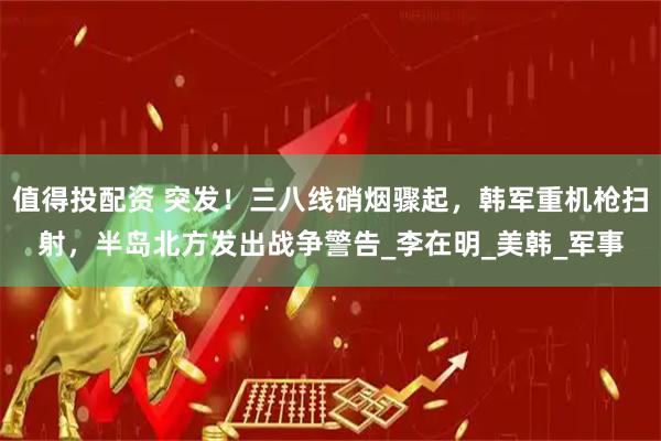 值得投配资 突发！三八线硝烟骤起，韩军重机枪扫射，半岛北方发出战争警告_李在明_美韩_军事