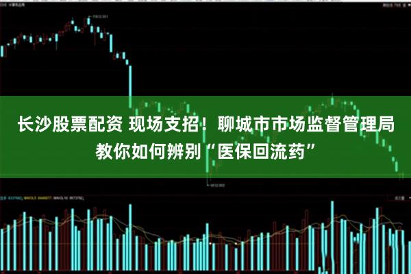 长沙股票配资 现场支招！聊城市市场监督管理局教你如何辨别“医保回流药”