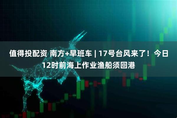 值得投配资 南方+早班车 | 17号台风来了！今日12时前海上作业渔船须回港