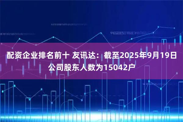 配资企业排名前十 友讯达：截至2025年9月19日公司股东人数为15042户