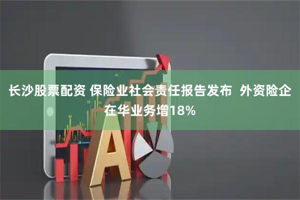 长沙股票配资 保险业社会责任报告发布  外资险企在华业务增18%