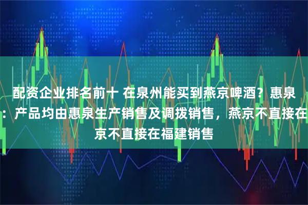 配资企业排名前十 在泉州能买到燕京啤酒？惠泉啤酒独董：产品均由惠泉生产销售及调拨销售，燕京不直接在福建销售