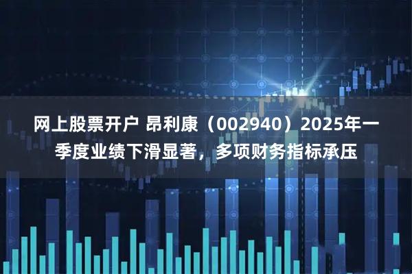 网上股票开户 昂利康（002940）2025年一季度业绩下滑显著，多项财务指标承压
