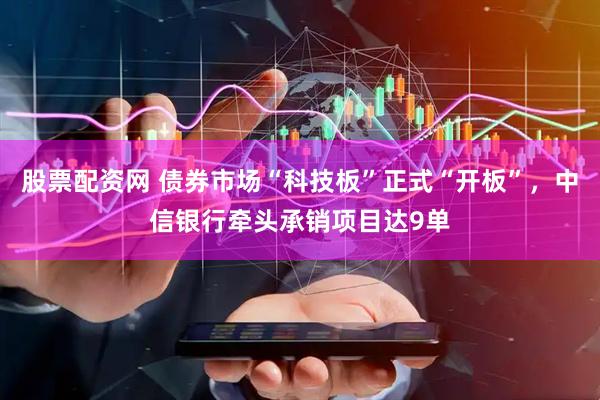 股票配资网 债券市场“科技板”正式“开板”，中信银行牵头承销项目达9单