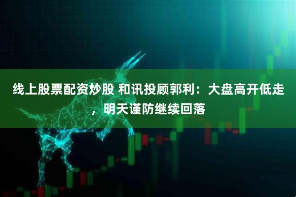 线上股票配资炒股 和讯投顾郭利：大盘高开低走，明天谨防继续回落