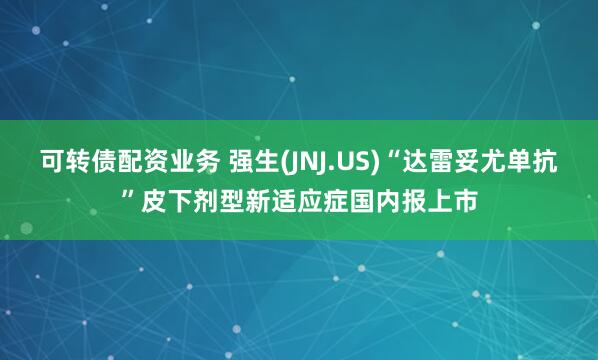 可转债配资业务 强生(JNJ.US)“达雷妥尤单抗”皮下剂型新适应症国内报上市