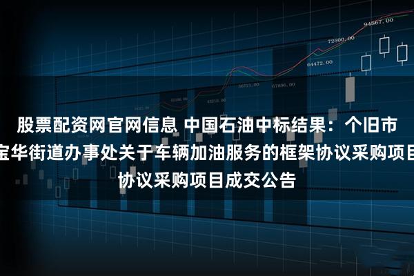 股票配资网官网信息 中国石油中标结果：个旧市人民政府宝华街道办事处关于车辆加油服务的框架协议采购项目成交公告