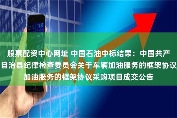 股票配资中心网址 中国石油中标结果：中国共产党宁洱哈尼族彝族自治县纪律检查委员会关于车辆加油服务的框架协议采购项目成交公告