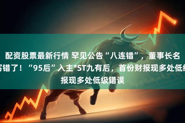 配资股票最新行情 罕见公告“八连错”，董事长名字都写错了！“95后”入主*ST九有后，首份财报现多处低级错误