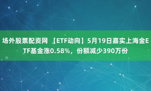 场外股票配资网 【ETF动向】5月19日嘉实上海金ETF基金涨0.58%，份额减少390万份