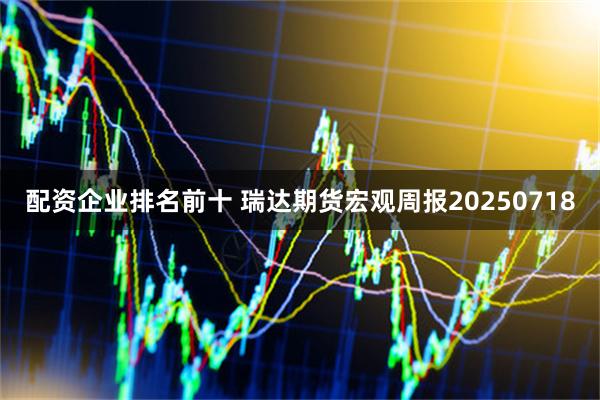 配资企业排名前十 瑞达期货宏观周报20250718