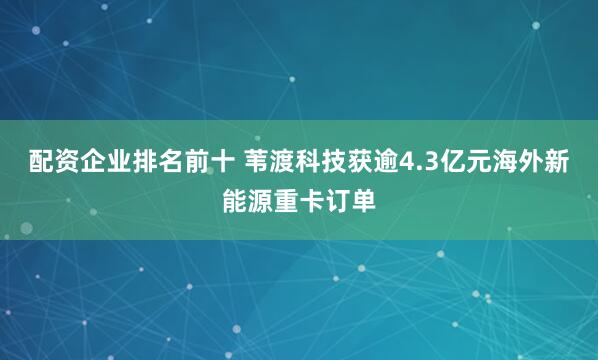 配资企业排名前十 苇渡科技获逾4.3亿元海外新能源重卡订单