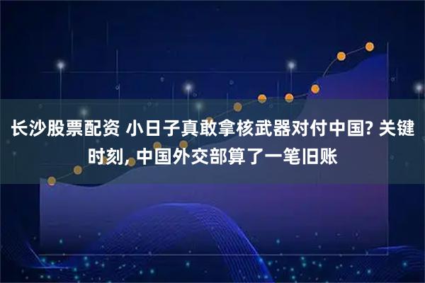 长沙股票配资 小日子真敢拿核武器对付中国? 关键时刻, 中国外交部算了一笔旧账