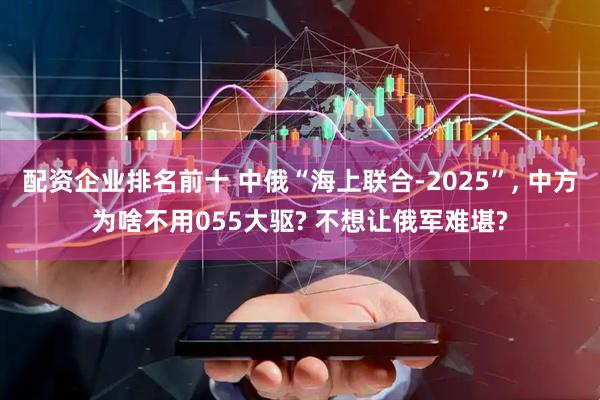 配资企业排名前十 中俄“海上联合-2025”, 中方为啥不用055大驱? 不想让俄军难堪?