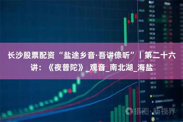 长沙股票配资 “盐途乡音·吾讲倷听”丨第二十六讲：《夜普陀》_观音_南北湖_海盐