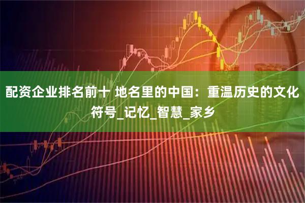 配资企业排名前十 地名里的中国：重温历史的文化符号_记忆_智慧_家乡
