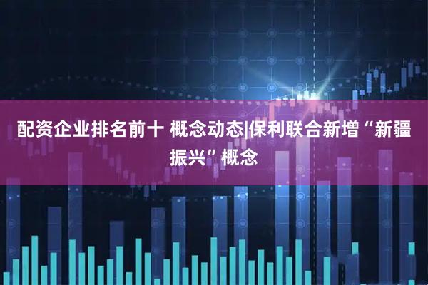 配资企业排名前十 概念动态|保利联合新增“新疆振兴”概念