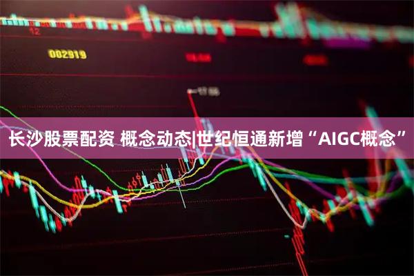 长沙股票配资 概念动态|世纪恒通新增“AIGC概念”