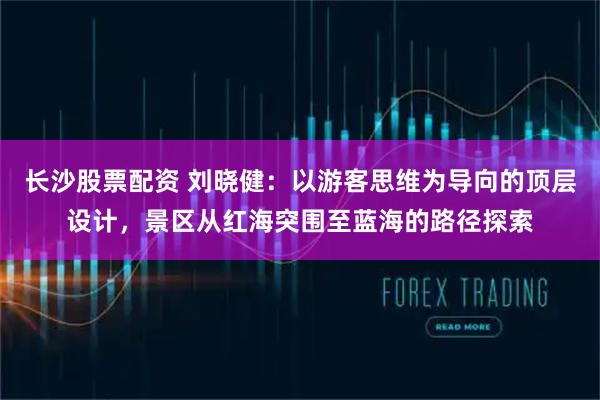 长沙股票配资 刘晓健：以游客思维为导向的顶层设计，景区从红海突围至蓝海的路径探索