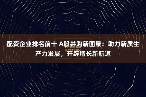 配资企业排名前十 A股并购新图景：助力新质生产力发展，开辟增长新航道